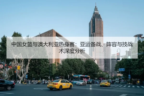 中国女篮与澳大利亚热身赛：亚运备战、阵容与技战术深度分析